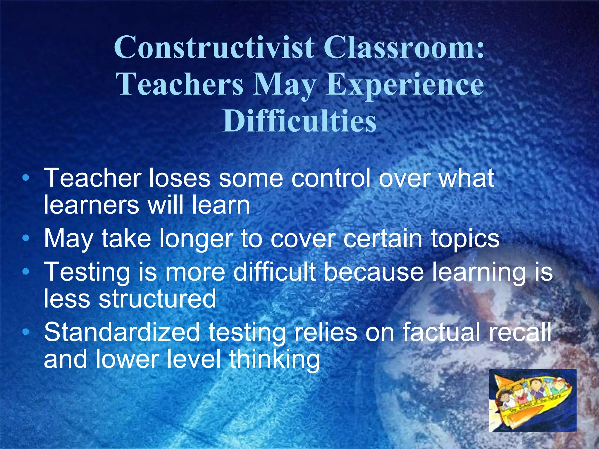 Constructivist Classroom: Teachers May Experience Difficulties Teacher loses some control over what learners will learn May take longer to cover certain topics Testing is more difficult because learning is less structured Standardized testing relies on factual recall and lower level thinking 