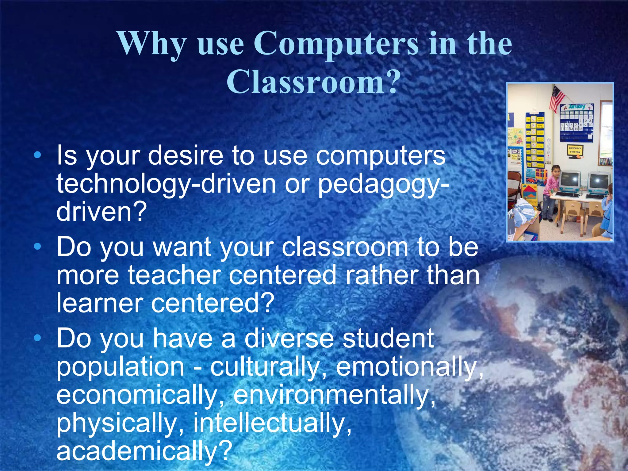 Why use Computers in the Classroom? Is your desire to use computers technology-driven or pedagogy-driven? Do you want your classroom to be more teacher centered rather than learner centered? Do you have a diverse student population - culturally, emotionally, economically, environmentally, physically, intellectually, academically? 
