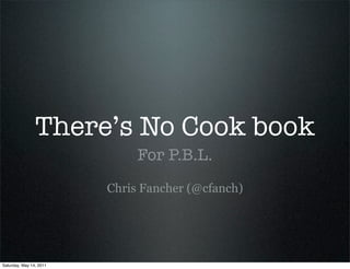 There’s No Cook book
                              For P.B.L.
                         Chris Fancher (@cfanch)




Saturday, May 14, 2011
 