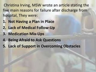 Christina Irving, MSW wrote an article stating the
five main reasons for failure after discharge from
hospital, They were:
1. Not Having a Plan in Place
2. Lack of Medical Follow-Up
3. Medication Mix-Ups
4. Being Afraid to Ask Questions
5. Lack of Support in Overcoming Obstacles
 