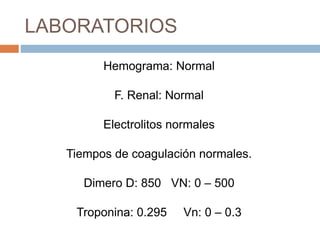 LABORATORIOS
Hemograma: Normal
F. Renal: Normal
Electrolitos normales
Tiempos de coagulación normales.
Dimero D: 850 VN: 0 – 500
Troponina: 0.295 Vn: 0 – 0.3
 