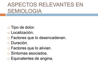 ASPECTOS RELEVANTES EN
SEMIOLOGIA
 Tipo de dolor.
 Localización.
 Factores que lo desencadenan.
 Duración.
 Factores que lo alivian.
 Síntomas asociados.
 Equivalentes de angina.
 