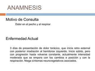 ANAMNESIS
Motivo de Consulta
Dolor en el pecho y al respirar
Enfermedad Actual
3 días de presentación de dolor torácico, que inicia retro esternal
con posterior irradiación al hemitorax izquierdo. Inicio súbito, pero
con progresión hasta volverse constante, actualmente intensidad
moderada que se empora con los cambios e posición y con la
respiración. Niega síntomas neurovegetativos asociados.
 