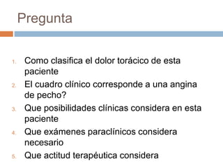 Pregunta
1. Como clasifica el dolor torácico de esta
paciente
2. El cuadro clínico corresponde a una angina
de pecho?
3. Que posibilidades clínicas considera en esta
paciente
4. Que exámenes paraclínicos considera
necesario
5. Que actitud terapéutica considera
 