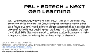 PBL + EdTech = Next 
Gen Learning 
Wish your technology was working for you, rather than the other way 
around? Want to do more PBL (project or problem based learning) but 
can’t figure out how? Need a simple, elegant approach that magnifies the 
power of both without doubling your workload? In this session, we’ll use 
the Critical Skills Classroom model to actively explore how you can make 
sure your students are doing the hard work in your classroom. 
Laura Thomas, Director 
Antioch University New England Center for School Renewal 
lthomas@antioch.edu 
@CriticalSkills1 
http://tinyurl.com/AUNE-EdTech-PBL-NextGen 
 