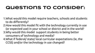 Questions to Consider: 
1.What would this model require teachers, schools and students 
to do differently? 
2.How would this model fit with the technology currently in use 
(or expected use) in your school or district and in the world? 
3.Why would this model support students in being better 
consumers of technology and media? 
4.What if federal/ state/ local curricular expectations (ie, the 
CCSS) and/or the technology in use changed? 
 