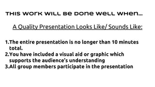 This work will be done well when… 
A Quality Presentation Looks Like/ Sounds Like: 
1.The entire presentation is no longer than 10 minutes 
total. 
2.You have included a visual aid or graphic which 
supports the audience’s understanding 
3.All group members participate in the presentation 
 