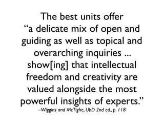 The best units offer
 “a delicate mix of open and
guiding as well as topical and
    overarching inquiries ...
  show[ing] that intellectual
  freedom and creativity are
  valued alongside the most
powerful insights of experts.”
    –Wiggins and McTighe, UbD 2nd ed., p. 118
 