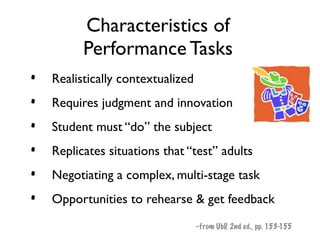 Characteristics of
          Performance Tasks
•   Realistically contextualized
•   Requires judgment and innovation
•   Student must “do” the subject
•   Replicates situations that “test” adults
•   Negotiating a complex, multi-stage task
•   Opportunities to rehearse & get feedback
                                   –from UbD, 2nd ed., pp. 153-155
 