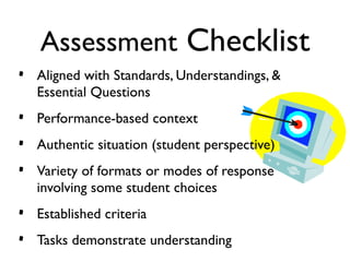 Assessment Checklist
•   Aligned with Standards, Understandings, &
    Essential Questions
•   Performance-based context
•   Authentic situation (student perspective)
•   Variety of formats or modes of response
    involving some student choices
•   Established criteria
•   Tasks demonstrate understanding
 