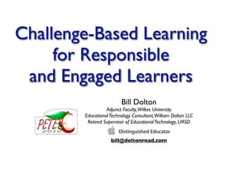 Challenge-Based Learning
     for Responsible
 and Engaged Learners
                         Bill Dolton
                  Adjunct Faculty, Wilkes University
        Educational Technology Consultant, William Dolton LLC
         Retired Supervisor of Educational Technology, LMSD


                    bill@doltonroad.com
 