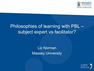 Philosophies of learning with PBL –
subject expert vs facilitator?
Liz Norman
Massey University
 
