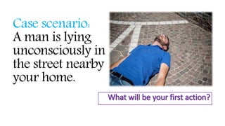 Case scenario:
A man is lying
unconsciously in
the street nearby
your home.
 