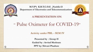 “ Pulse Oximeter for COVID-19”
Presented by : Group 15
Guided by : Arvind Meshram
PPT by: Shivani Phadtare
A PRESENTATION ON
M.V.P’s K.B.T.C.O.E ,Nashik-13
Department of Electronics and Telecommunications
Activity under PBL - SEM IV
 