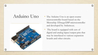 Arduino Uno • The Arduino Uno is an open-source
microcontroller board based on the
Microchip ATmega328P microcontroller
and developed by Arduino.cc.
• The board is equipped with sets of
digital and analog input/output pins that
may be interfaced to various expansion
boards and other circuits.
 
