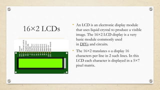 16×2 LCDs
• An LCD is an electronic display module
that uses liquid crystal to produce a visible
image. The 16×2 LCD display is a very
basic module commonly used
in DIYs and circuits.
• The 16×2 translates o a display 16
characters per line in 2 such lines. In this
LCD each character is displayed in a 5×7
pixel matrix.
 