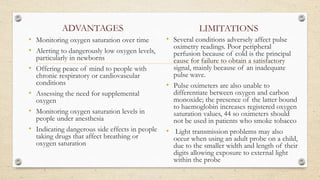 ADVANTAGES
• Monitoring oxygen saturation over time
• Alerting to dangerously low oxygen levels,
particularly in newborns
• Offering peace of mind to people with
chronic respiratory or cardiovascular
conditions
• Assessing the need for supplemental
oxygen
• Monitoring oxygen saturation levels in
people under anesthesia
• Indicating dangerous side effects in people
taking drugs that affect breathing or
oxygen saturation
LIMITATIONS
• Several conditions adversely affect pulse
oximetry readings. Poor peripheral
perfusion because of cold is the principal
cause for failure to obtain a satisfactory
signal, mainly because of an inadequate
pulse wave.
• Pulse oximeters are also unable to
differentiate between oxygen and carbon
monoxide; the presence of the latter bound
to haemoglobin increases registered oxygen
saturation values, 44 so oximeters should
not be used in patients who smoke tobacco
• Light transmission problems may also
occur when using an adult probe on a child,
due to the smaller width and length of their
digits allowing exposure to external light
within the probe
.
 