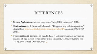 REFERENCES
• Sensor Architeture: Maxim Integrated, “Max30102 datasheet,” 2018.
• Code reference: Jeffmer and killercode, “Tinypulse ppg github repository.”
Available at https://github.com/jeffmer/tinyPulsePPG, commit #3d767a9,
2020.
• Flowcharts and circuit: . M. Lee, D. Lee, "Healthcare wearable devices: an
analysis of key factors for continuous use intention," Springer Nature, vol.
14, pp. 503– 53115 October 2020.
 