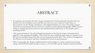 ABSTRACT
• If a person can monitor his/her oxygen saturation level intermittently then he/she can
identify his/her condition early and thus he/she can seek a doctor’s help. This is a
presentation on the design, simulation, and implementation of a low-cost pulse oxygen
saturation measurement device based on a reflective photoplethysmography (PPG) system
using an integrated circuit sensor as the fundamental component of this health status
checking device.
• The measurement of the physiological parameter is the blood oxygen saturation level
(SpO2) in the peripheral capillary. This work has been implemented using an Arduino Uno
R3 microcontroller along with this sensor integrated circuit (IC). The system is designed in
the Proteus environment and then simulated to check its performance.
• Here we describe the design, implementation and testing of a pulse oximeter prototype
using a MAX30100 health monitor sensor, a 16×2 LCDs and an Arduino microcontroller.
 