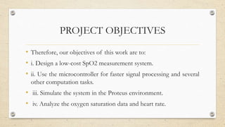 PROJECT OBJECTIVES
• Therefore, our objectives of this work are to:
• i. Design a low-cost SpO2 measurement system.
• ii. Use the microcontroller for faster signal processing and several
other computation tasks.
• iii. Simulate the system in the Proteus environment.
• iv. Analyze the oxygen saturation data and heart rate.
 