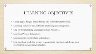 LEARNING OBJECTIVES
• Using digital design, circuit theory and computer architecture.
• Learning hardware and software interfacing and integration.
• Use of programming languages such as Arduino .
• Learning Proteus Simulation.
• Learning microcontroller’s architecture.
• Learning how to define system requirements, partition and design into
subcomponents, design, build, test.
 