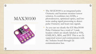 MAX30100
• The MAX30100 is an integrated pulse
Oximetry and heartrate monitor sensor
solution. It combines two LEDs, a
photodetector, optimized optics, and low-
noise analog signal processing to detect
pulse Oximetry and heart-rate signals.
• As you can see clearly the GY-Max30100
Pulse Oximeter has a total of 5 male
headers which are clearly labeled as VIN,
GND, SCL, SDA, and INT. This is an i2c
supported sensor and communicates with
the Arduino board through i2c
communication bus.
 