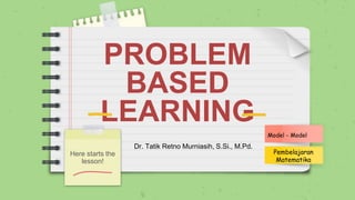 PROBLEM
BASED
LEARNING
Here starts the
lesson!
Model - Model
Pembelajaran
Matematika
Dr. Tatik Retno Murniasih, S.Si., M.Pd.
 