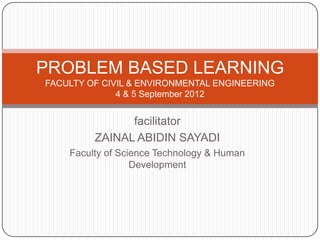PROBLEM BASED LEARNING
FACULTY OF CIVIL & ENVIRONMENTAL ENGINEERING
              4 & 5 September 2012


               facilitator
         ZAINAL ABIDIN SAYADI
    Faculty of Science Technology & Human
                  Development
 