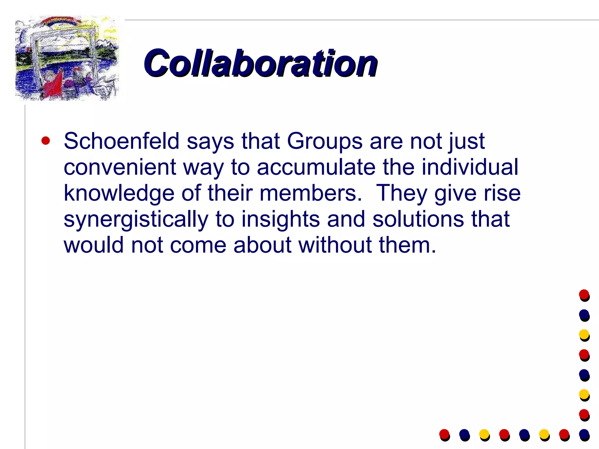 Collaboration Schoenfeld says that Groups are not just convenient way to accumulate the individual knowledge of their members.  They give rise synergistically to insights and solutions that would not come about without them. 