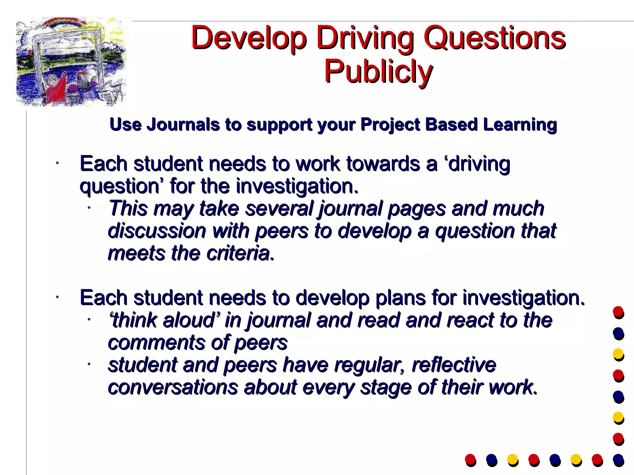 Develop Driving Questions Publicly Use Journals to support your Project Based Learning Each student needs to work towards a ‘driving question’ for the investigation. This may take several journal pages and much discussion with peers to develop a question that meets the criteria.  Each student needs to develop plans for investigation. ‘ think aloud’ in journal and read and react to the comments of peers student and peers have regular, reflective conversations about every stage of their work. 