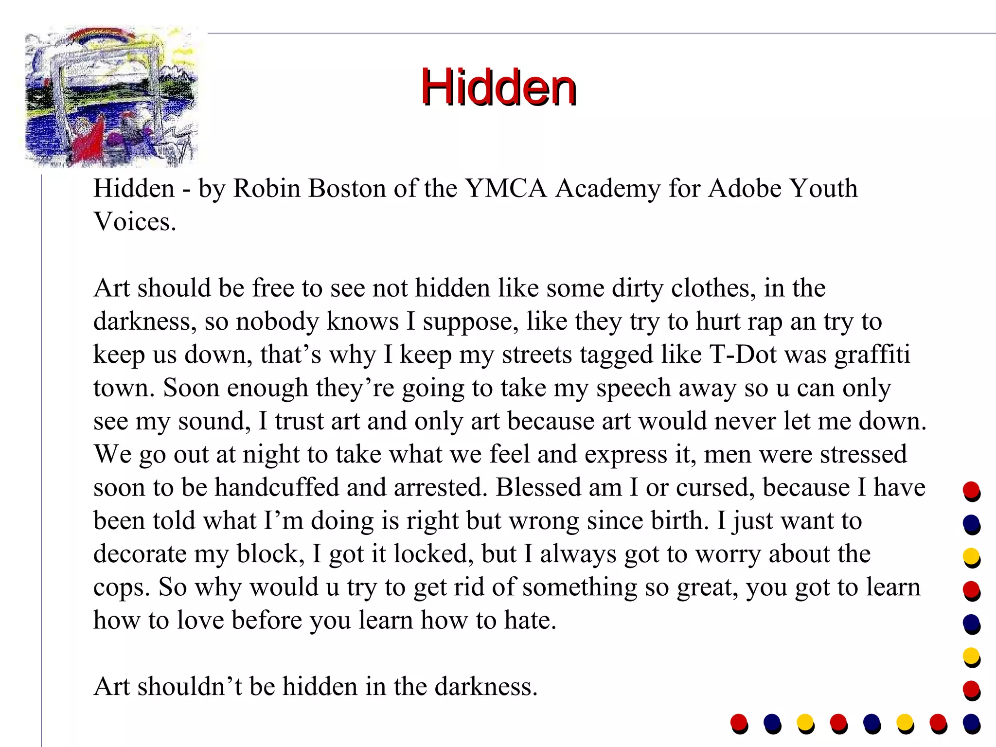 Hidden Hidden - by Robin Boston of the YMCA Academy for Adobe Youth Voices. Art should be free to see not hidden like some dirty clothes, in the darkness, so nobody knows I suppose, like they try to hurt rap an try to keep us down, that’s why I keep my streets tagged like T-Dot was graffiti town. Soon enough they’re going to take my speech away so u can only see my sound, I trust art and only art because art would never let me down. We go out at night to take what we feel and express it, men were stressed soon to be handcuffed and arrested. Blessed am I or cursed, because I have been told what I’m doing is right but wrong since birth. I just want to decorate my block, I got it locked, but I always got to worry about the cops. So why would u try to get rid of something so great, you got to learn how to love before you learn how to hate. Art shouldn’t be hidden in the darkness. 