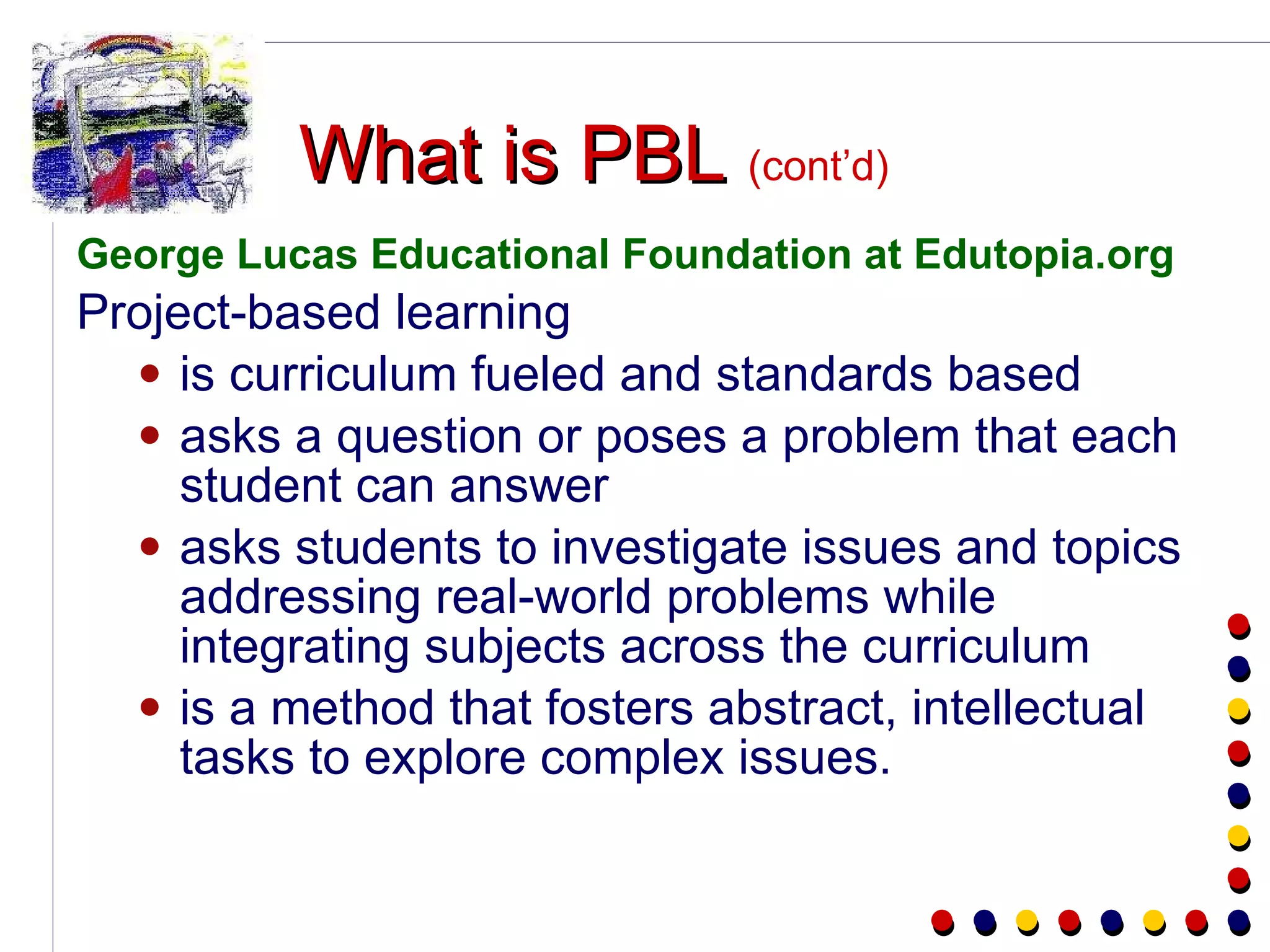 What is PBL  (cont’d) George Lucas Educational Foundation at Edutopia.org Project-based learning  is curriculum fueled and standards based asks a question or poses a problem that each student can answer asks students to investigate issues and topics addressing real-world problems while integrating subjects across the curriculum is a method that fosters abstract, intellectual tasks to explore complex issues. 