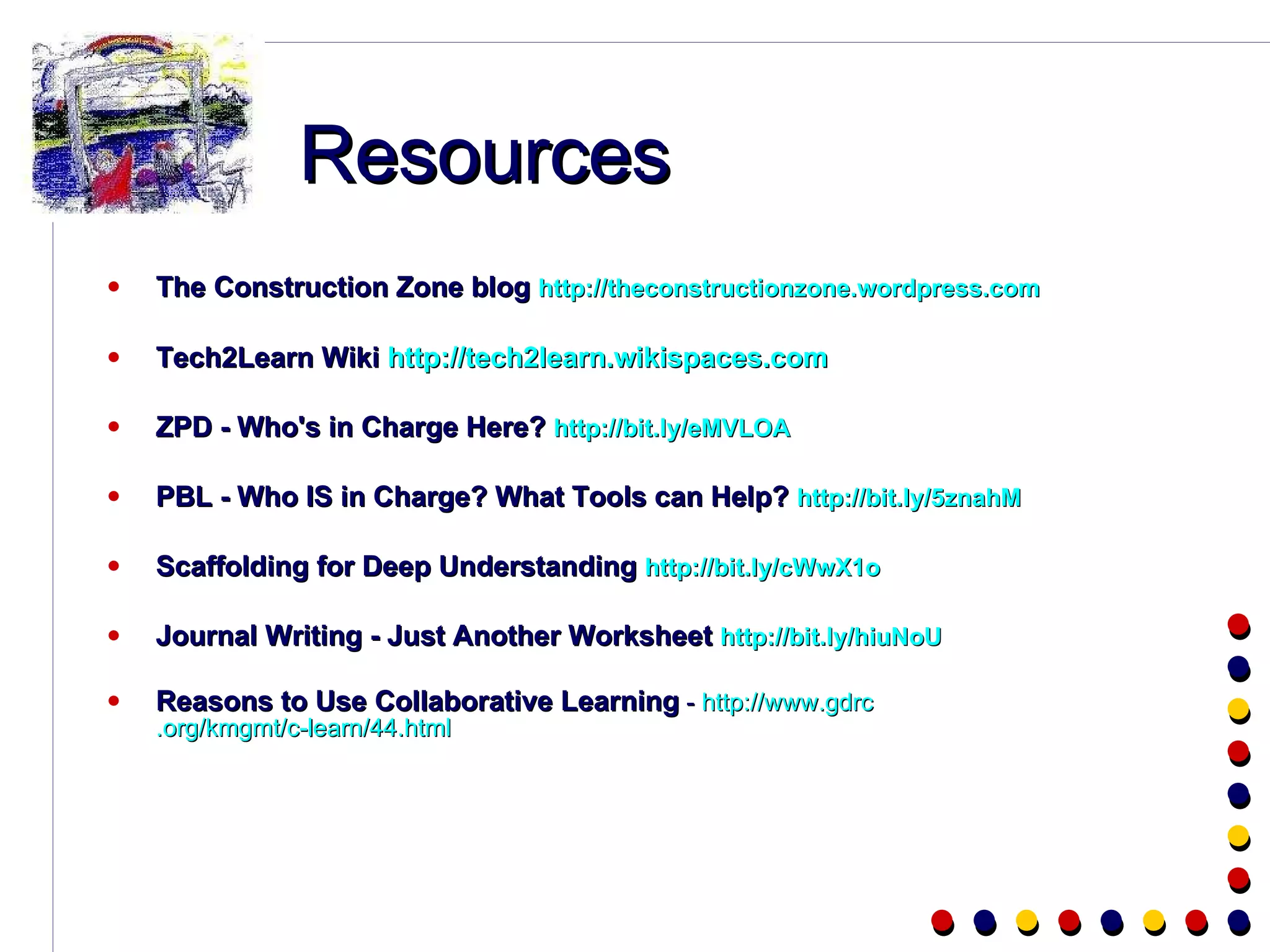 Resources The Construction Zone blog  http://theconstructionzone.wordpress.com Tech2Learn Wiki  http://tech2learn.wikispaces.com ZPD - Who's in Charge Here?  http://bit.ly/eMVLOA PBL - Who IS in Charge? What Tools can Help?  http://bit.ly/5znahM Scaffolding for Deep Understanding  http://bit.ly/cWwX1o Journal Writing - Just Another Worksheet  http://bit.ly/hiuNoU Reasons to Use Collaborative Learning  -  http://www. gdrc .org/kmgmt/c-learn/44.html 