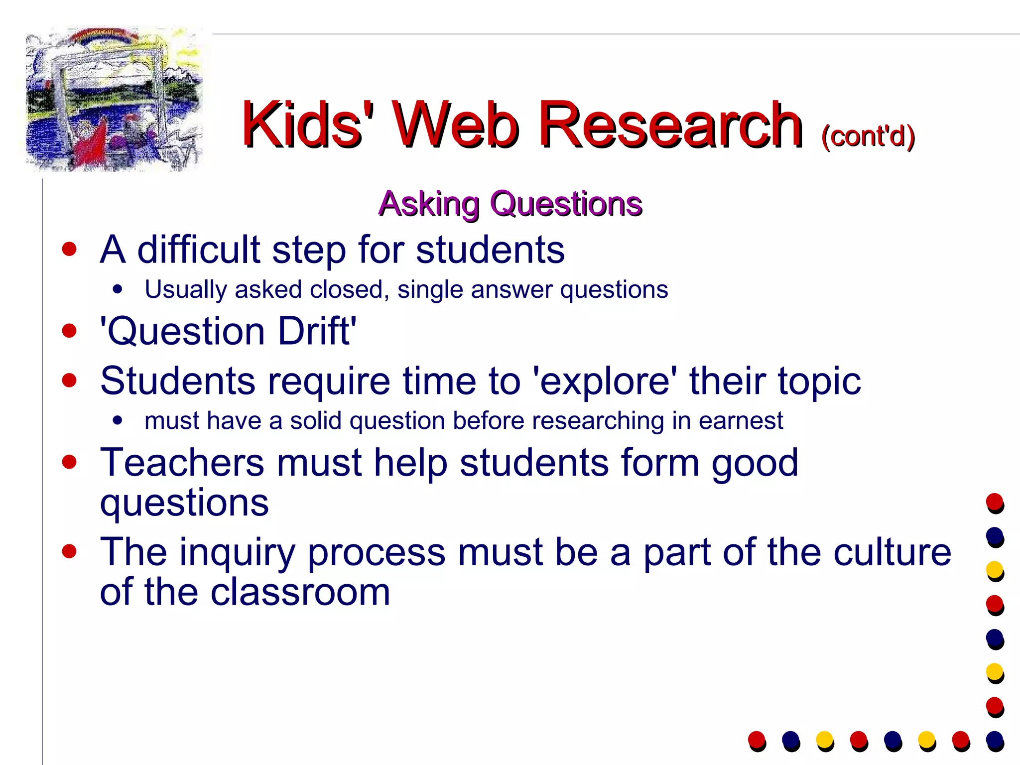 Kids' Web Research  (cont'd) Asking Questions A difficult step for students Usually asked closed, single answer questions 'Question Drift' Students require time to 'explore' their topic must have a solid question before researching in earnest Teachers must help students form good questions The inquiry process must be a part of the culture of the classroom 