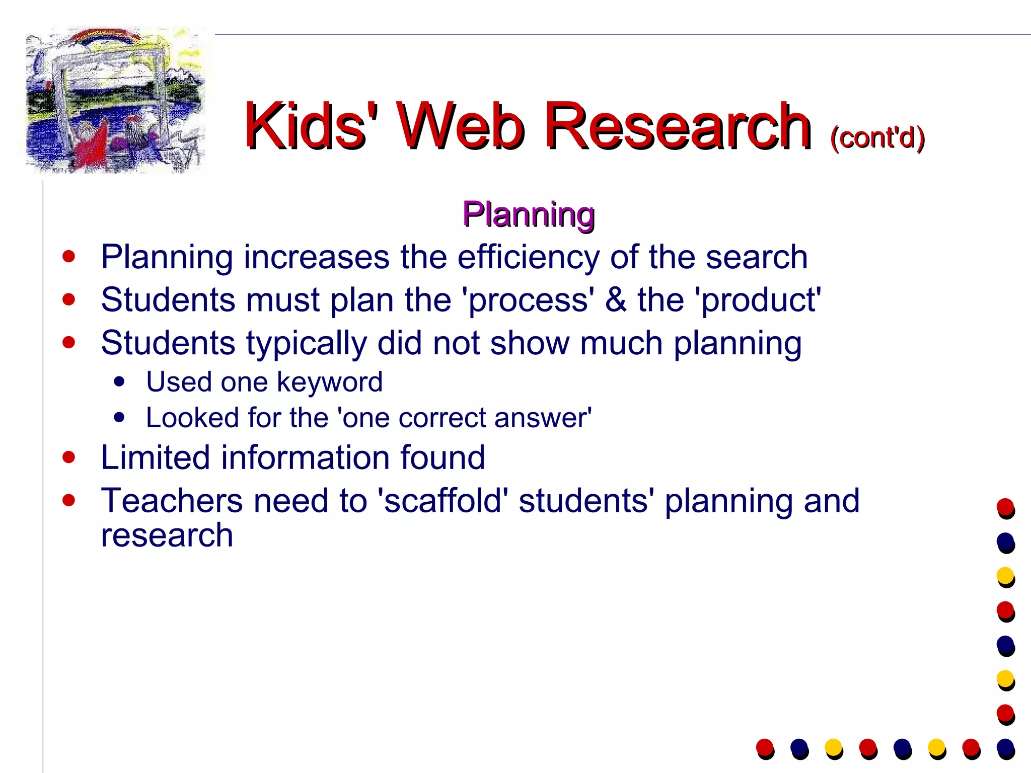 Kids' Web Research  (cont'd) Planning Planning increases the efficiency of the search Students must plan the 'process' & the 'product' Students typically did not show much planning Used one keyword Looked for the 'one correct answer' Limited information found Teachers need to 'scaffold' students' planning and research 