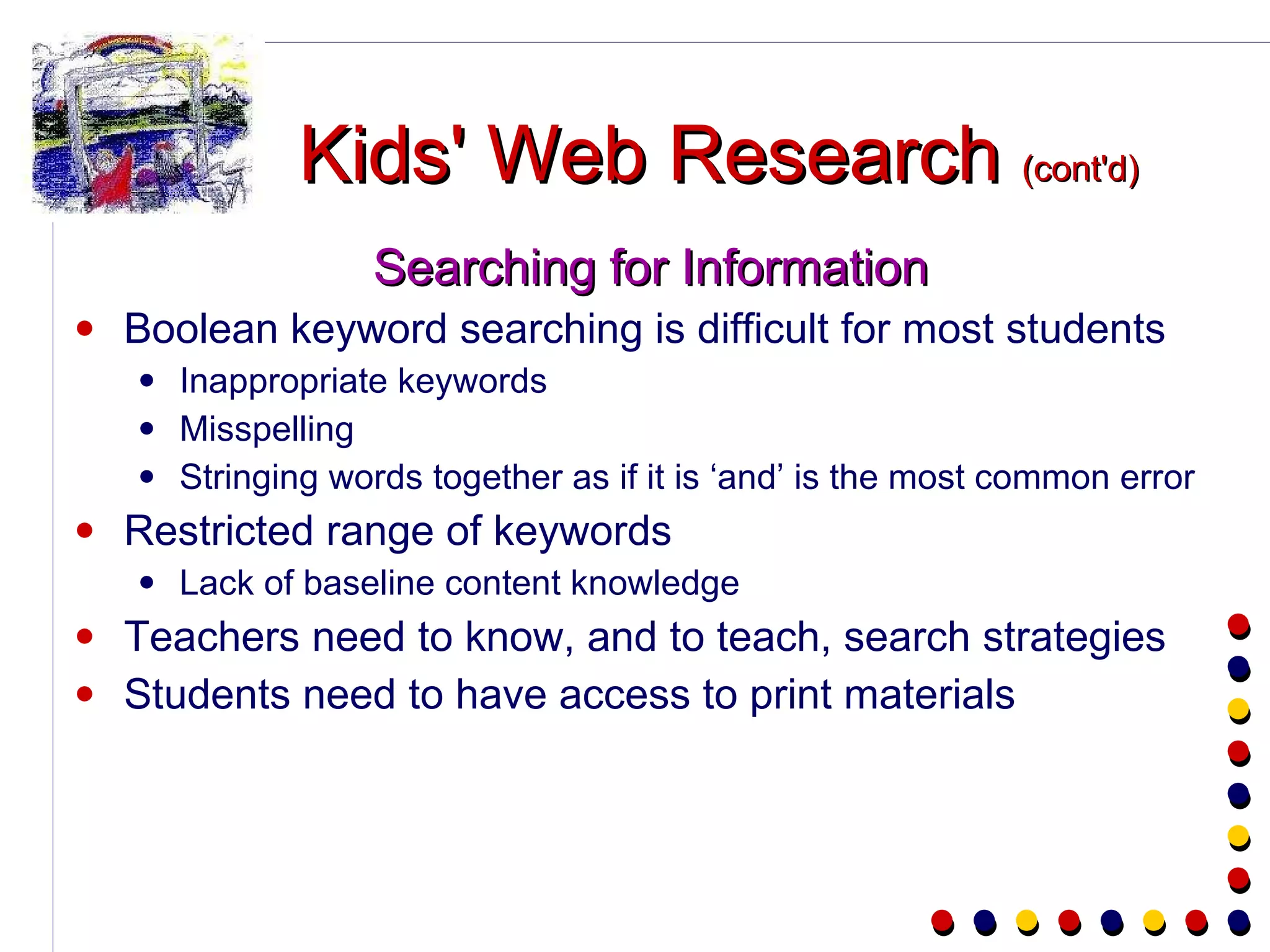 Kids' Web Research  (cont'd) Searching for Information Boolean keyword searching is difficult for most students Inappropriate keywords Misspelling Stringing words together as if it is ‘and’ is the most common error Restricted range of keywords Lack of baseline content knowledge Teachers need to know, and to teach, search strategies Students need to have access to print materials 