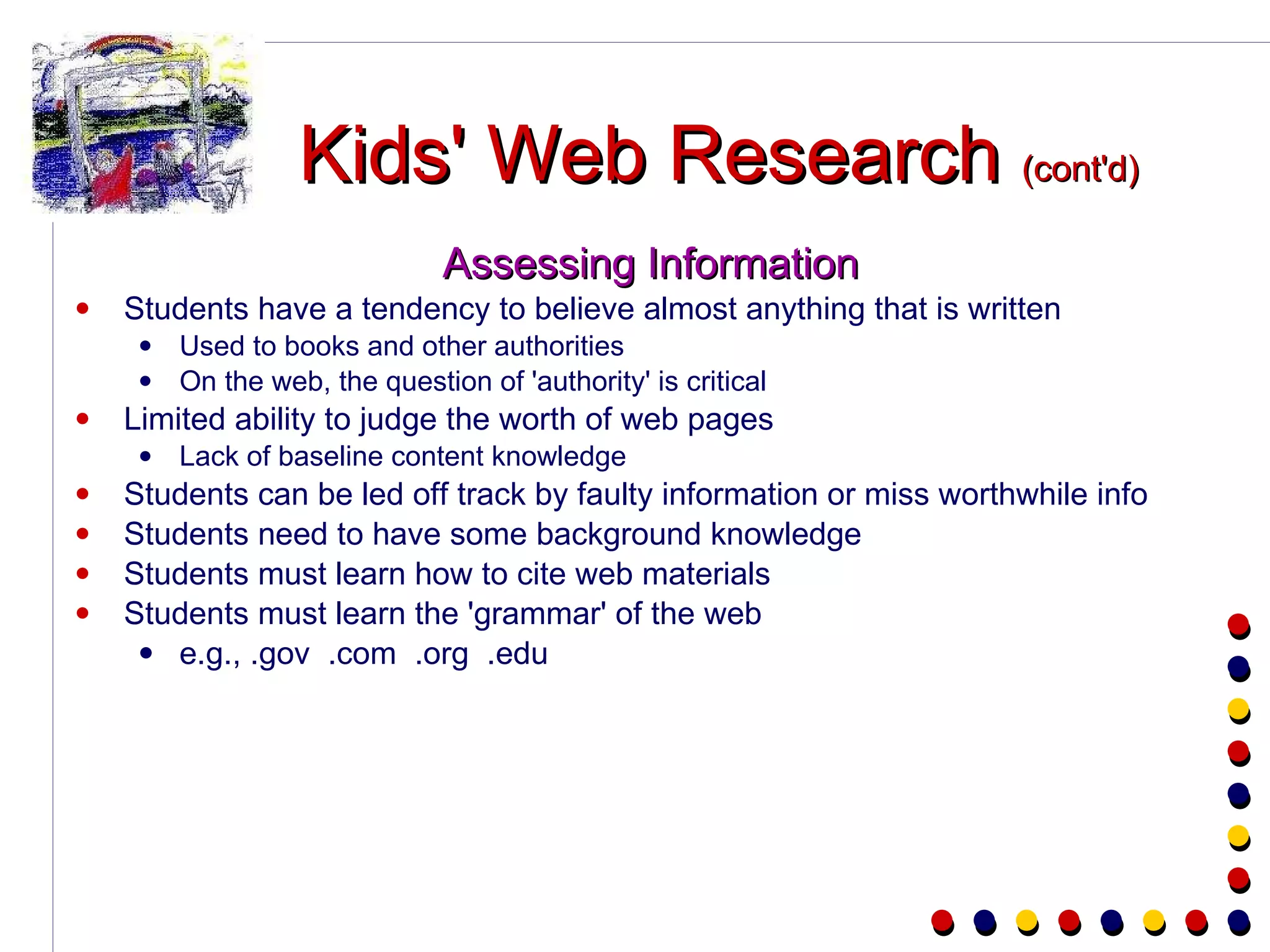 Kids' Web Research  (cont'd) Assessing Information Students have a tendency to believe almost anything that is written Used to books and other authorities On the web, the question of 'authority' is critical Limited ability to judge the worth of web pages Lack of baseline content knowledge Students can be led off track by faulty information or miss worthwhile info Students need to have some background knowledge Students must learn how to cite web materials Students must learn the 'grammar' of the web e.g., .gov  .com  .org  .edu 