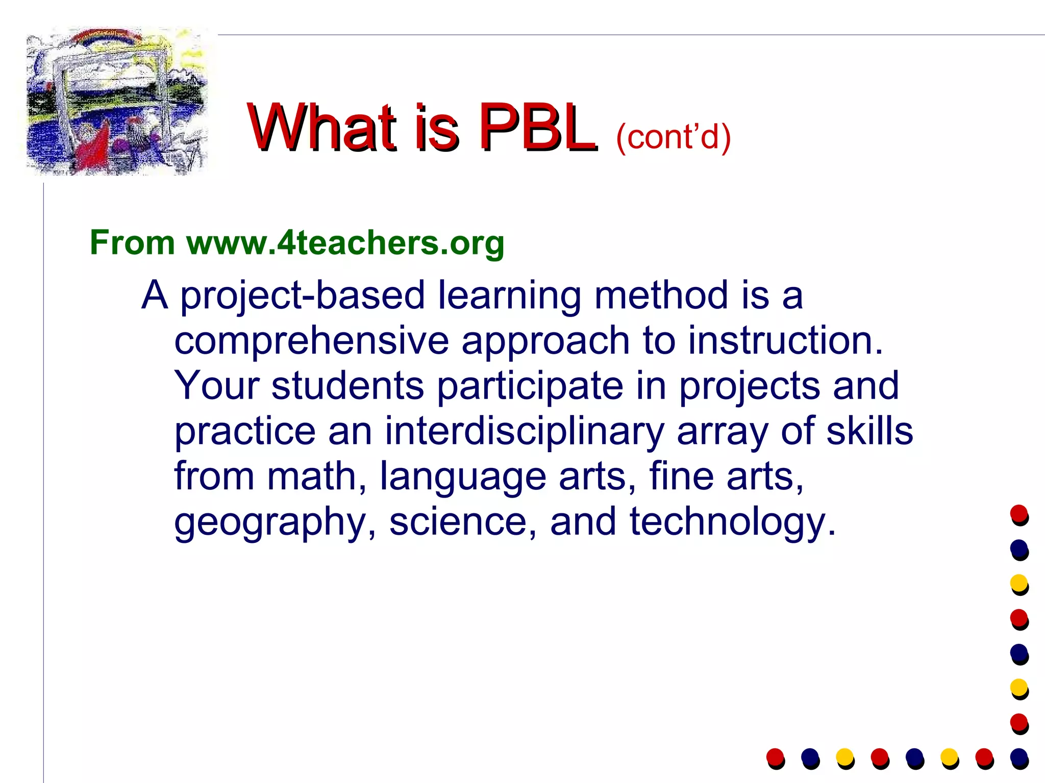What is PBL   (cont’d) From www.4teachers.org A project-based learning method is a comprehensive approach to instruction. Your students participate in projects and practice an interdisciplinary array of skills from math, language arts, fine arts, geography, science, and technology. 
