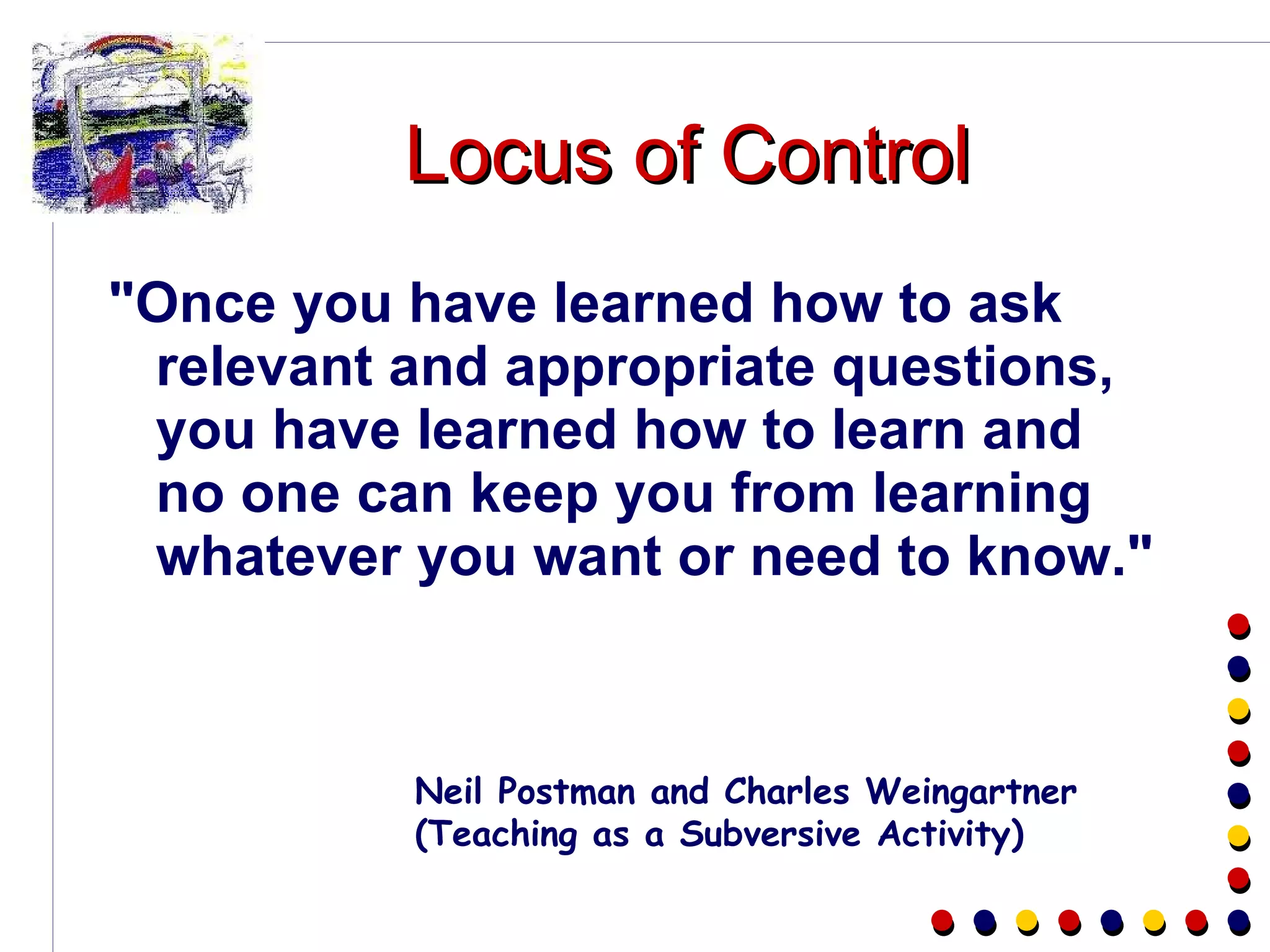 Locus of Control "Once you have learned how to ask relevant and appropriate questions, you have learned how to learn and no one can keep you from learning whatever you want or need to know."  Neil Postman and Charles Weingartner  (Teaching as a Subversive Activity) 