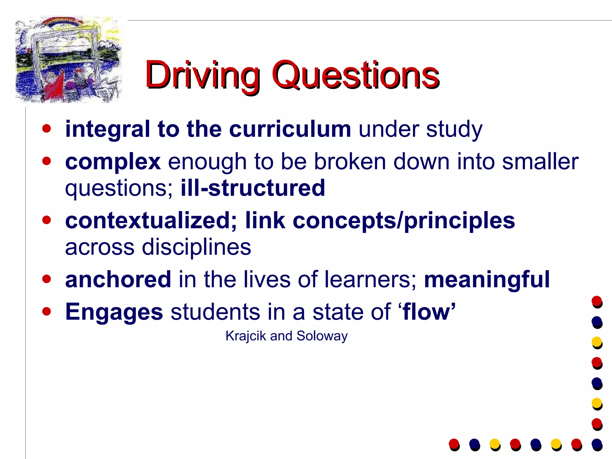 Driving Questions integral to the curriculum  under study complex  enough to be broken down into smaller questions;  ill-structured contextualized; link concepts/principles  across disciplines anchored  in the lives of learners;  meaningful Engages  students in a state of ‘ flow’ Krajcik and Soloway 