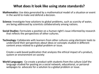 What does it look like using state standards?
Mathematics: Use data generated by a mathematical model of a situation or event
in the world to make and defend a decision.
Science: Investigate how solutions to global problems, such as scarcity of water,
are being addressed by scientists collaboratively among nations.
Social Studies: Formulate a position on a human right’s issue informed by research
that reflects the perspectives of other cultures.
Technology: Collaborate with learners from other cultures using electronic tools to
understand their perspectives about ideas or concepts studied in different
content areas related to a global problem or issue.
Create a web based publication that analyzes the ethical impact of a product,
system or environment on society
World Languages: Co-create a product with students from the culture (s)of the
language studied for posting on a social network, educational, or personal
webpages to advocate for a solution to a global problem or issue.
 