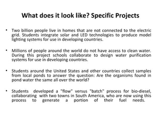 What does it look like? Specific Projects
• Two billion people live in homes that are not connected to the electric
grid. Students integrate solar and LED technologies to produce model
lighting systems for use in developing countries.
• Millions of people around the world do not have access to clean water.
During this project schools collaborate to design water purification
systems for use in developing countries.
• Students around the United States and other countries collect samples
from local ponds to answer the question: Are the organisms found in
pond water the same all over the world?
• Students developed a "flow" versus "batch" process for bio-diesel,
collaborating with two towns in South America, who are now using this
process to generate a portion of their fuel needs.
 