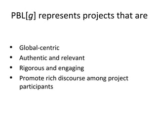 PBL[g] represents projects that are
• Global-centric
• Authentic and relevant
• Rigorous and engaging
• Promote rich discourse among project
participants
 