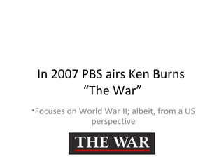 In 2007 PBS airs Ken Burns
“The War”
•Focuses on World War II; albeit, from a US
perspective
 