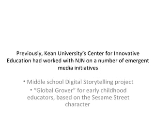 Previously, Kean University’s Center for Innovative
Education had worked with NJN on a number of emergent
media initiatives
• Middle school Digital Storytelling project
• “Global Grover” for early childhood
educators, based on the Sesame Street
character
 