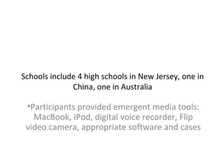 Schools include 4 high schools in New Jersey, one in
China, one in Australia
•Participants provided emergent media tools:
MacBook, iPod, digital voice recorder, Flip
video camera, appropriate software and cases
 