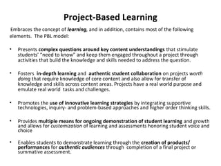 Project-Based Learning
Embraces the concept of learning, and in addition, contains most of the following
elements. The PBL model:
• Presents complex questions around key content understandings that stimulate
students’ “need to know” and keep them engaged throughout a project through
activities that build the knowledge and skills needed to address the question.
• Fosters in-depth learning and authentic student collaboration on projects worth
doing that require knowledge of core content and also allow for transfer of
knowledge and skills across content areas. Projects have a real world purpose and
emulate real world tasks and challenges.
• Promotes the use of innovative learning strategies by integrating supportive
technologies, inquiry- and problem-based approaches and higher order thinking skills.
• Provides multiple means for ongoing demonstration of student learning and growth
and allows for customization of learning and assessments honoring student voice and
choice
• Enables students to demonstrate learning through the creation of products/
performances for authentic audiences through completion of a final project or
summative assessment.
 