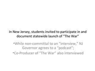 In New Jersey, students invited to participate in and
document statewide launch of “The War”
•While non-committal to an “interview,” NJ
Governor agrees to a “podcast”;
•Co-Producer of “The War” also interviewed
 