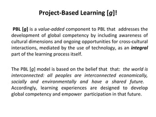 Project-Based Learning [g]!
PBL [g] is a value-added component to PBL that addresses the
development of global competency by including awareness of
cultural dimensions and ongoing opportunities for cross-cultural
interactions, mediated by the use of technology, as an integral
part of the learning process itself.
The PBL [g] model is based on the belief that that: the world is
interconnected: all peoples are interconnected economically,
socially and environmentally and have a shared future.
Accordingly, learning experiences are designed to develop
global competency and empower participation in that future.
 