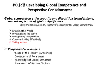 PBL[g]! Developing Global Competence and
Perspective Consciousness
Global competence is the capacity and disposition to understand,
and act on, issues of global significance.
(Boix-Mansilla & Jackson, 2010 Draft: Educating for Global Competence)
 Knowing the World
 Investigating the World
 Recognizing Perspectives
 Communicating Effectively
 Taking Action
 Perspective Consciousness
• “State of the Planet” Awareness
• Cross-cultural Awareness
• Knowledge of Global Dynamics
• Awareness of Human Choices
 